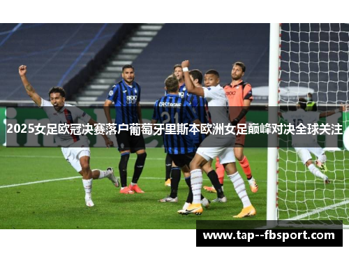 2025女足欧冠决赛落户葡萄牙里斯本欧洲女足巅峰对决全球关注